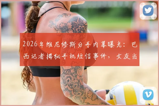2026年维尼修斯分手内幕曝光：巴西记者揭秘手机短信事件，女友当场发现暧昧信息致感情破裂