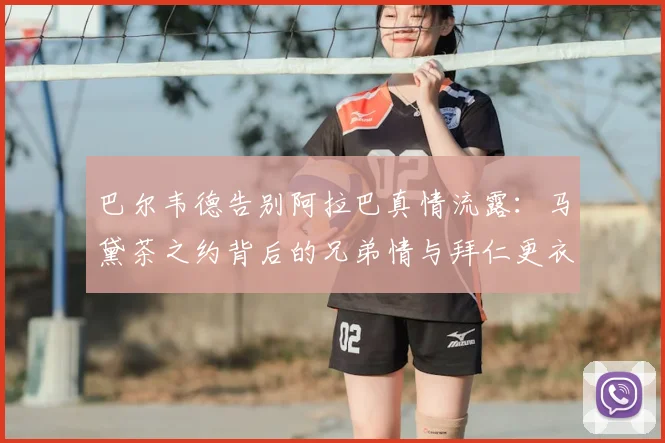 巴尔韦德告别阿拉巴真情流露：马黛茶之约背后的兄弟情与拜仁更衣室传统