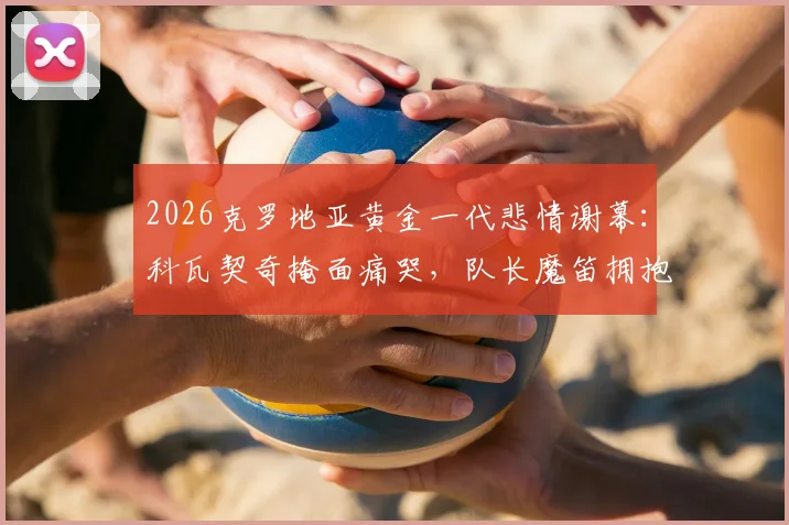 2026克罗地亚黄金一代悲情谢幕：科瓦契奇掩面痛哭，队长魔笛拥抱安慰队友，更衣室众生相全纪录
