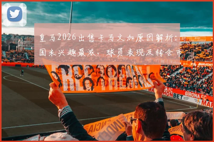 皇马2026出售卡马文加原因解析：国米兴趣最浓，球员表现及转会市场最新动态一览