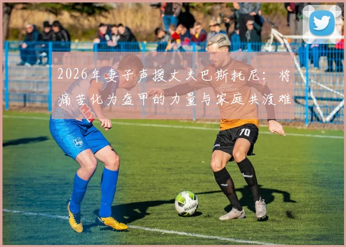 2026年妻子声援丈夫巴斯托尼:将痛苦化为盔甲的力量与家庭共渡难关的心路历程
