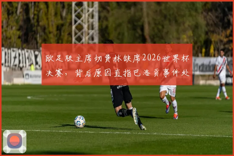 欧足联主席切费林缺席2026世界杯决赛，背后原因直指巴洛贡事件处理争议