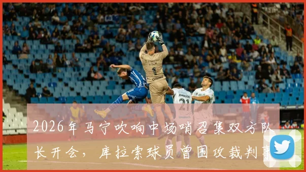 2026年马宁吹响中场哨召集双方队长开会,库拉索球员曾围攻裁判事件全解析