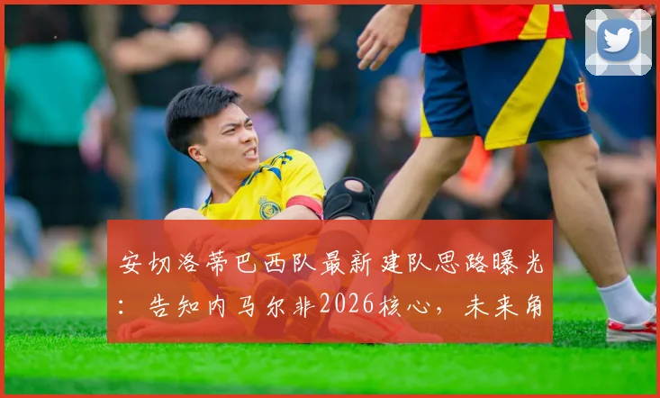 安切洛蒂巴西队最新建队思路曝光:告知内马尔非2026核心,未来角色与新阵容引发讨论