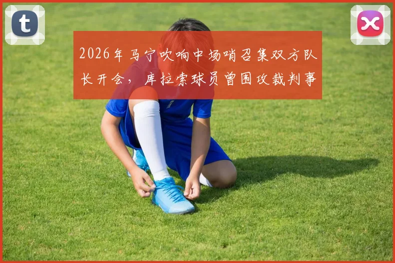 2026年马宁吹响中场哨召集双方队长开会，库拉索球员曾围攻裁判事件全解析