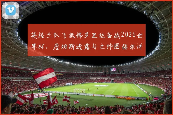 英格兰队飞抵佛罗里达备战2026世界杯,詹姆斯透露与主帅图赫尔详谈备战计划