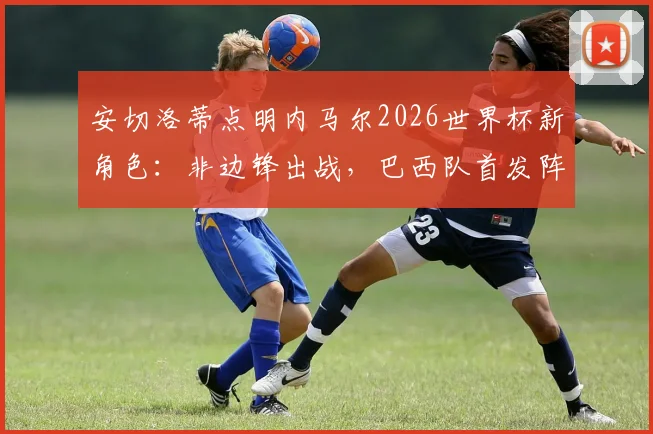 安切洛蒂点明内马尔2026世界杯新角色：非边锋出战，巴西队首发阵容尚存悬念