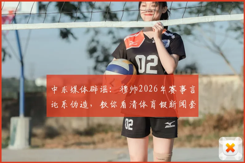 中东媒体辟谣：穆帅2026年赛事言论系伪造，教你看清体育假新闻套路