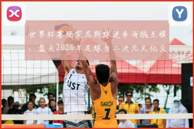 世界杯赛场突尼斯球迷举海贼王旗,盘点2026年足球与二次元文化交融的经典名场面