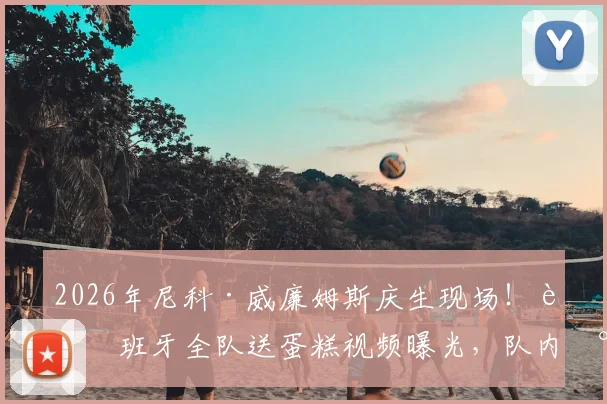 2026年尼科·威廉姆斯庆生现场！西班牙全队送蛋糕视频曝光，队内氛围引热议