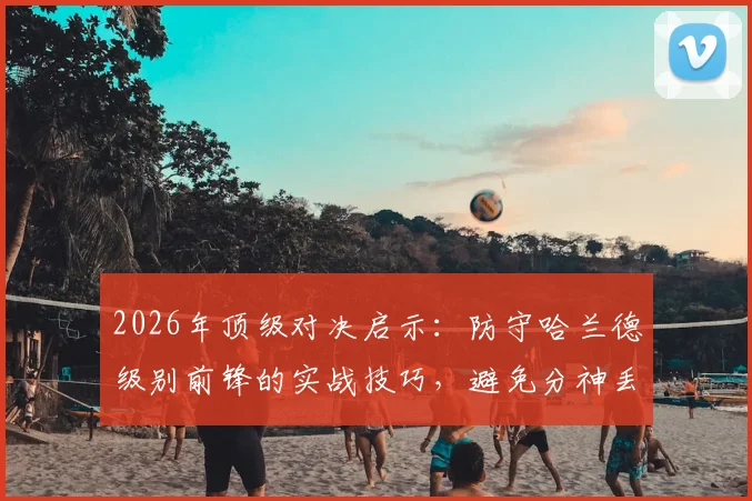2026年顶级对决启示：防守哈兰德级别前锋的实战技巧，避免分神丢球的关键要点