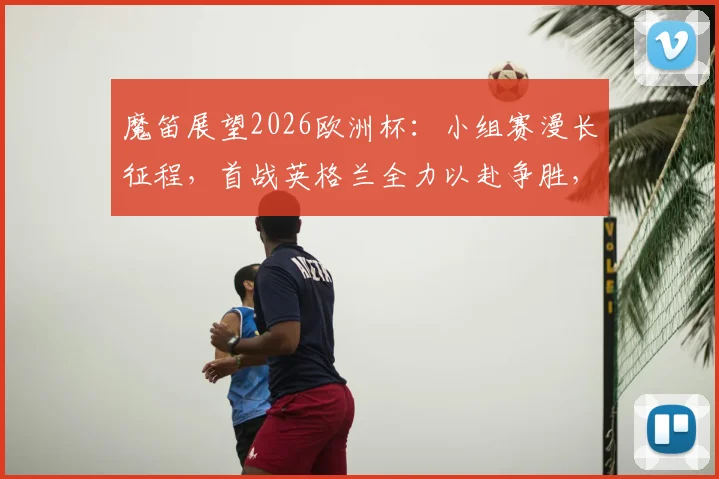 魔笛展望2026欧洲杯：小组赛漫长征程，首战英格兰全力以赴争胜，出线之路不止于此