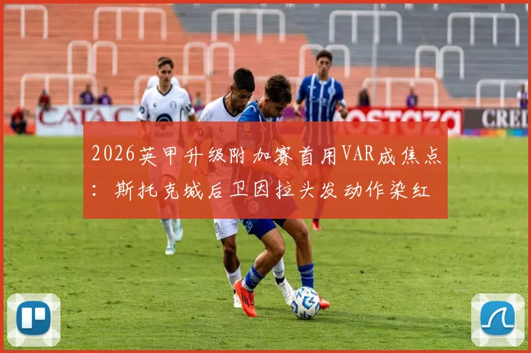 2026英甲升级附加赛首用VAR成焦点：斯托克城后卫因拉头发动作染红离场，解读最新判罚标准