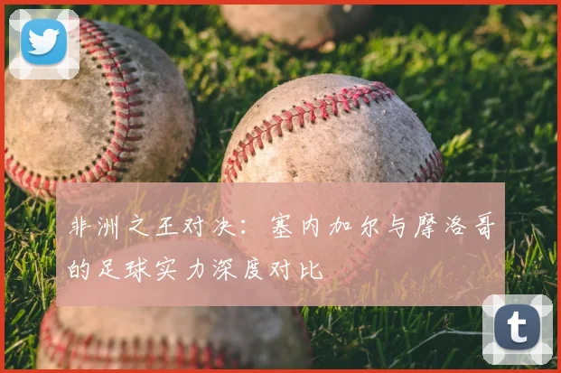 非洲之王对决：塞内加尔与摩洛哥的足球实力深度对比