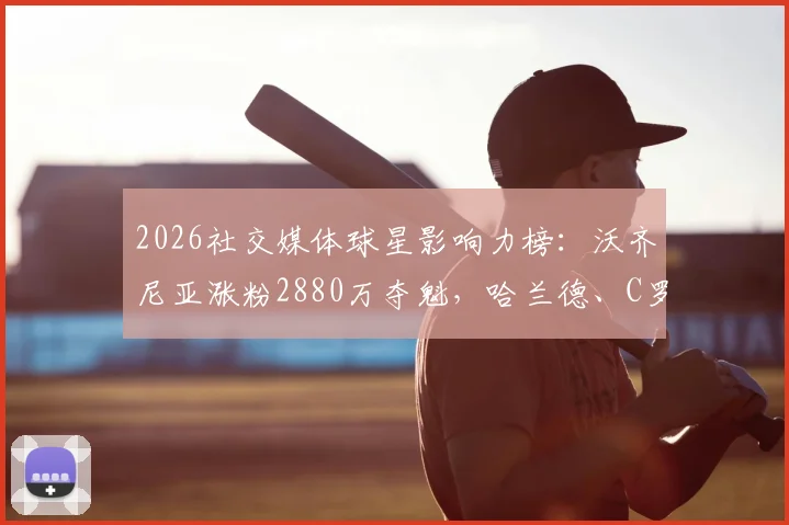 2026社交媒体球星影响力榜：沃齐尼亚涨粉2880万夺魁，哈兰德、C罗位列二三，背后原因何在？