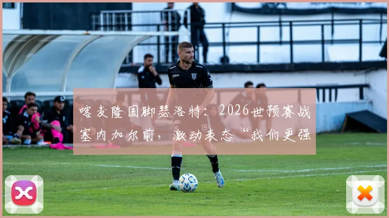 喀麦隆国脚瑟洛特：2026世预赛战塞内加尔前，激动表态“我们更强”，附非洲区实力与出线形势解析