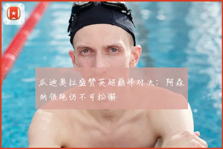 瓜迪奥拉盛赞英超巅峰对决：阿森纳领跑仍不可松懈