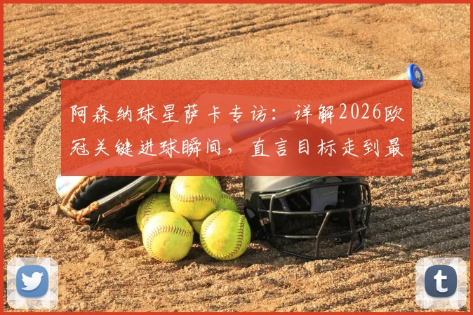 阿森纳球星萨卡专访：详解2026欧冠关键进球瞬间，直言目标走到最后并分享制胜秘诀