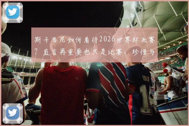 斯卡洛尼如何看待2026世界杯决赛？直言再重要也只是比赛，珍惜与梅西同行的时刻