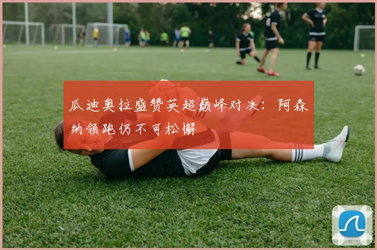 瓜迪奥拉盛赞英超巅峰对决:阿森纳领跑仍不可松懈