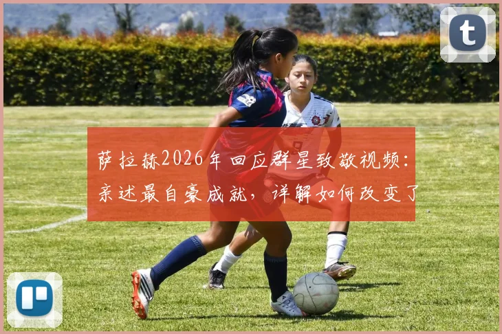萨拉赫2026年回应群星致敬视频:亲述最自豪成就,详解如何改变了足球文化
