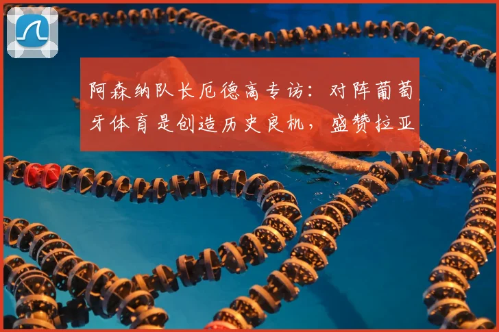 阿森纳队长厄德高专访：对阵葡萄牙体育是创造历史良机，盛赞拉亚更衣室领袖作用