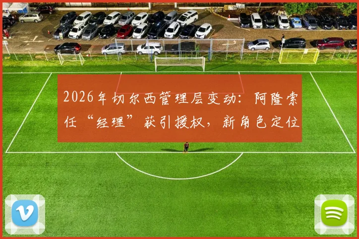 2026年切尔西管理层变动：阿隆索任“经理”获引援权，新角色定位与权力详解