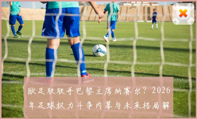 欧足联联手巴黎主席纳赛尔？2026年足球权力斗争内幕与未来格局解析