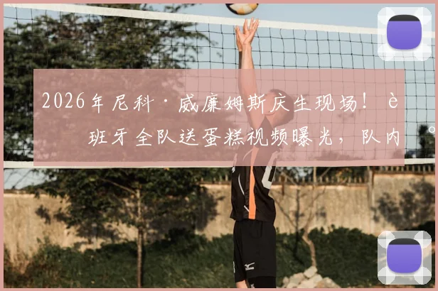 2026年尼科·威廉姆斯庆生现场！西班牙全队送蛋糕视频曝光，队内氛围引热议
