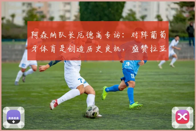 阿森纳队长厄德高专访:对阵葡萄牙体育是创造历史良机,盛赞拉亚更衣室领袖作用