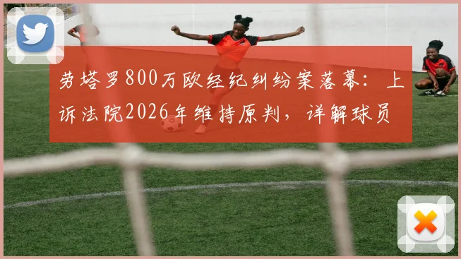 劳塔罗800万欧经纪纠纷案落幕：上诉法院2026年维持原判，详解球员如何规避类似合同风险