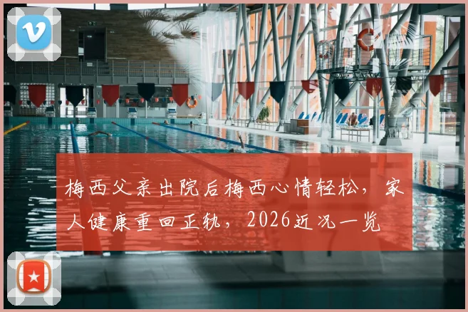 梅西父亲出院后梅西心情轻松,家人健康重回正轨,2026近况一览