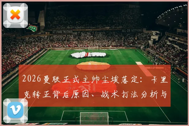 2026曼联正式主帅尘埃落定:卡里克转正背后原因、战术打法分析与未来挑战全解读