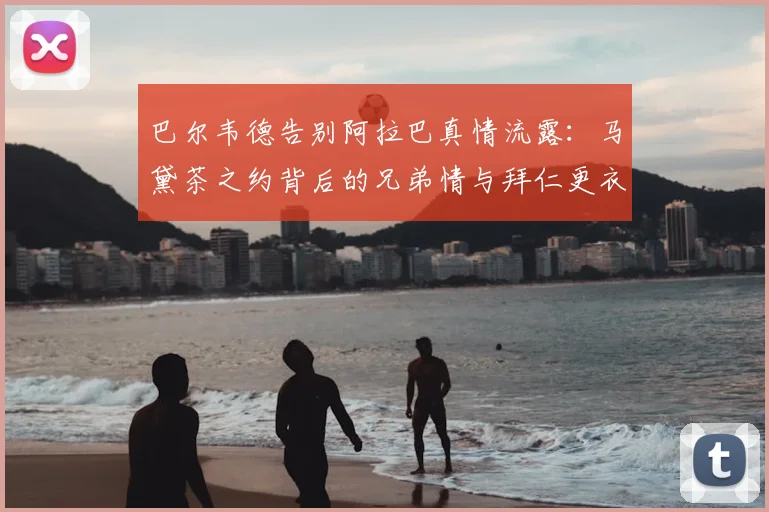 巴尔韦德告别阿拉巴真情流露：马黛茶之约背后的兄弟情与拜仁更衣室传统