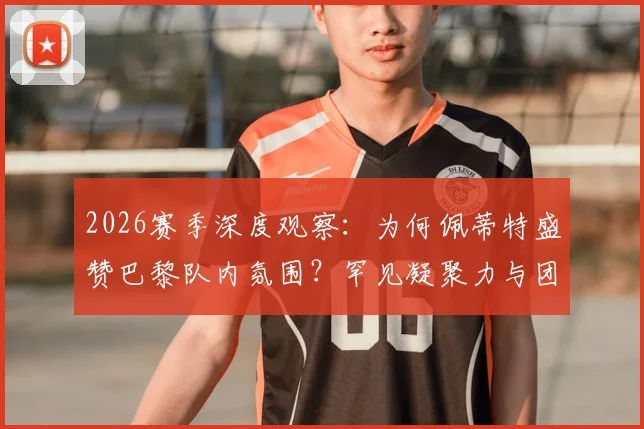 2026赛季深度观察：为何佩蒂特盛赞巴黎队内氛围？罕见凝聚力与团队至上的胜利文化解析