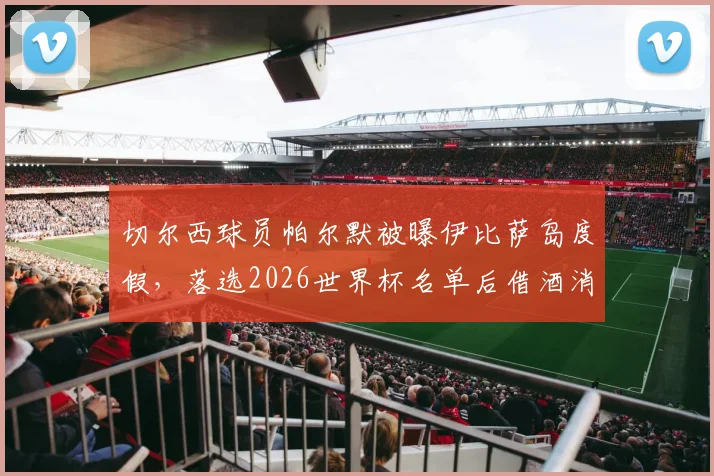 切尔西球员帕尔默被曝伊比萨岛度假,落选2026世界杯名单后借酒消愁引关注,球员如何应对职业挫折引热议