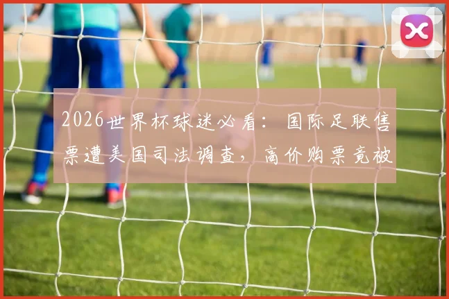 2026世界杯球迷必看:国际足联售票遭美国司法调查,高价购票竟被调换差座,你的权益如何保障?