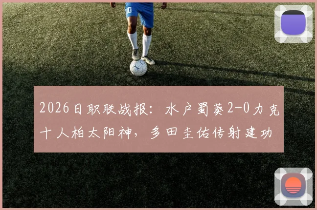 2026日职联战报：水户蜀葵2-0力克十人柏太阳神，多田圭佑传射建功关键表现一览