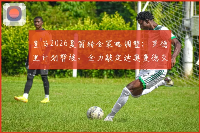 皇马2026夏窗转会策略调整：罗德里计划暂缓，全力敲定迪奥曼德交易细节曝光