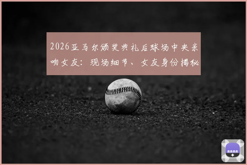 2026亚马尔颁奖典礼后球场中央亲吻女友：现场细节、女友身份揭秘及完整视频回顾