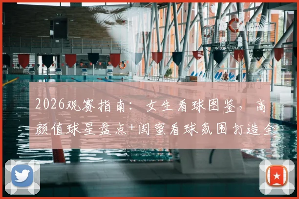 2026观赛指南：女生看球图鉴，高颜值球星盘点+闺蜜看球氛围打造全攻略