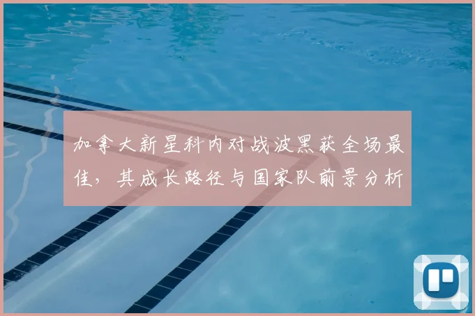 加拿大新星科内对战波黑获全场最佳，其成长路径与国家队前景分析