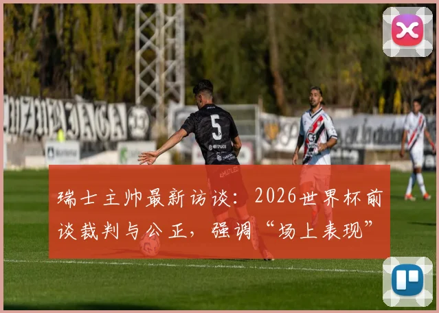 瑞士主帅最新访谈:2026世界杯前谈裁判与公正,强调“场上表现”才是硬道理,阿根廷争议成过去式