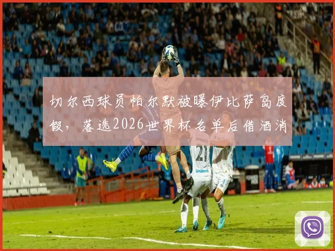 切尔西球员帕尔默被曝伊比萨岛度假，落选2026世界杯名单后借酒消愁引关注，球员如何应对职业挫折引热议