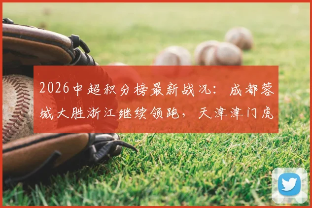2026中超积分榜最新战况：成都蓉城大胜浙江继续领跑，天津津门虎取胜暂时摆脱垫底困境，附详细积分榜分析