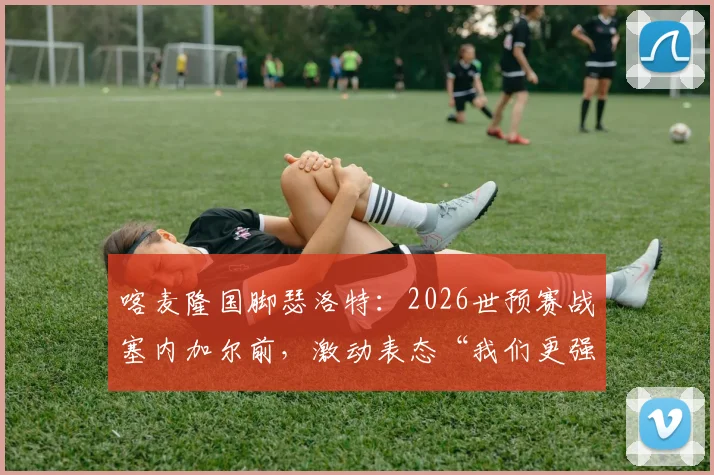 喀麦隆国脚瑟洛特：2026世预赛战塞内加尔前，激动表态“我们更强”，附非洲区实力与出线形势解析