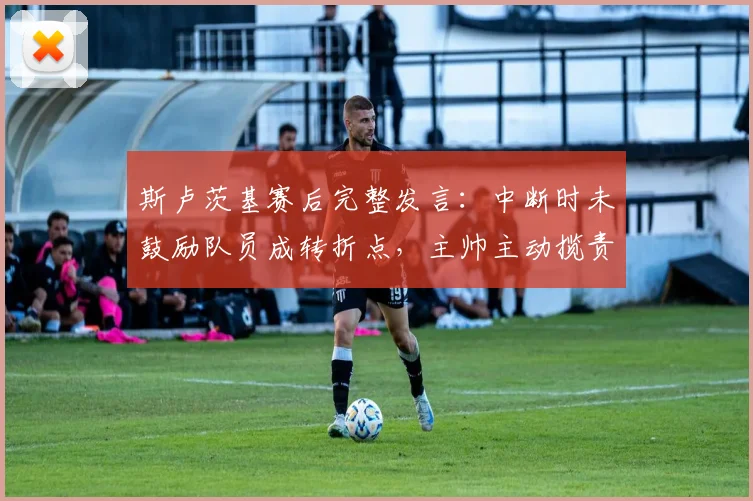 斯卢茨基赛后完整发言：中断时未鼓励队员成转折点，主帅主动揽责剖析失利原因