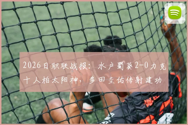 2026日职联战报:水户蜀葵2-0力克十人柏太阳神,多田圭佑传射建功关键表现一览