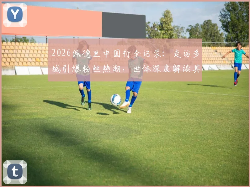 2026佩德里中国行全记录:走访多城引爆粉丝热潮,世体深度解读其无国界影响力