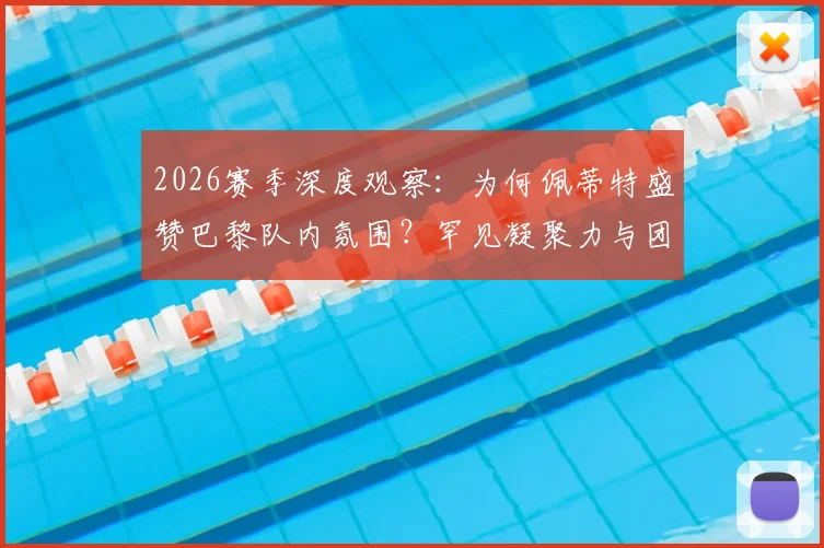 2026赛季深度观察：为何佩蒂特盛赞巴黎队内氛围？罕见凝聚力与团队至上的胜利文化解析